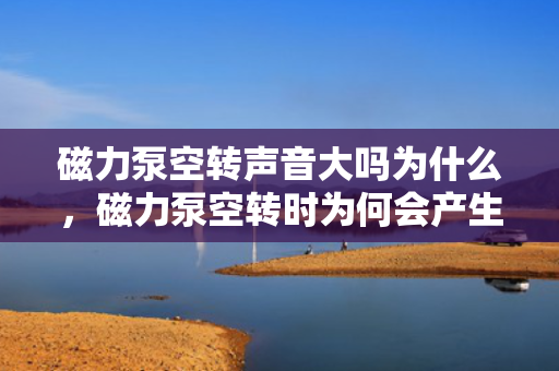 磁力泵空转声音大吗为什么，磁力泵空转时为何会产生较大噪音？