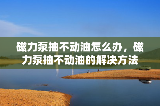 磁力泵抽不动油怎么办，磁力泵抽不动油的解决方法