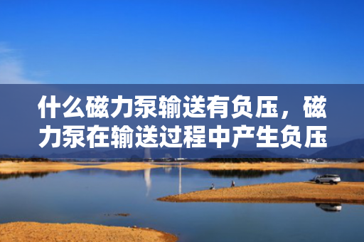 什么磁力泵输送有负压，磁力泵在输送过程中产生负压的原因解析