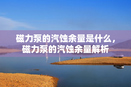磁力泵的汽蚀余量是什么，磁力泵的汽蚀余量解析