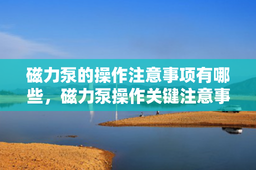 磁力泵的操作注意事项有哪些，磁力泵操作关键注意事项解析