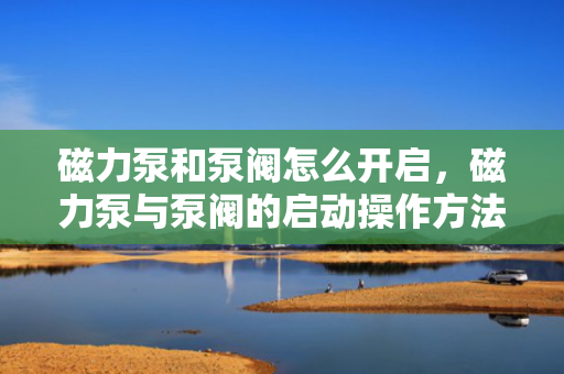 磁力泵和泵阀怎么开启，磁力泵与泵阀的启动操作方法