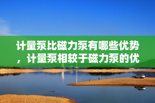 计量泵比磁力泵有哪些优势，计量泵相较于磁力泵的优势解析
