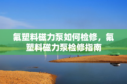 氟塑料磁力泵如何检修，氟塑料磁力泵检修指南
