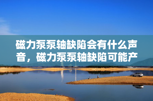 磁力泵泵轴缺陷会有什么声音，磁力泵泵轴缺陷可能产生的异常声响