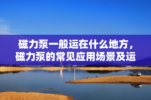 磁力泵一般运在什么地方，磁力泵的常见应用场景及运行环境