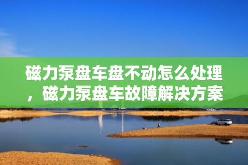 磁力泵盘车盘不动怎么处理，磁力泵盘车故障解决方案，应对盘不动问题的实用指南