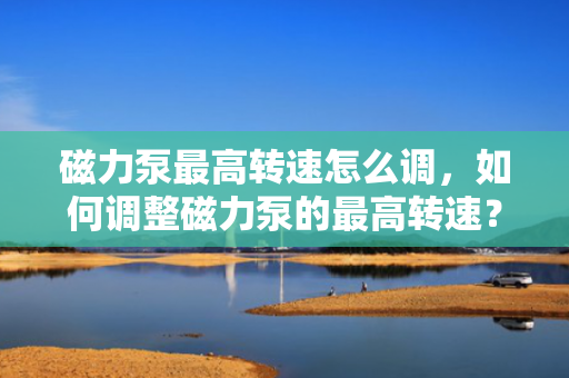 磁力泵最高转速怎么调，如何调整磁力泵的最高转速？