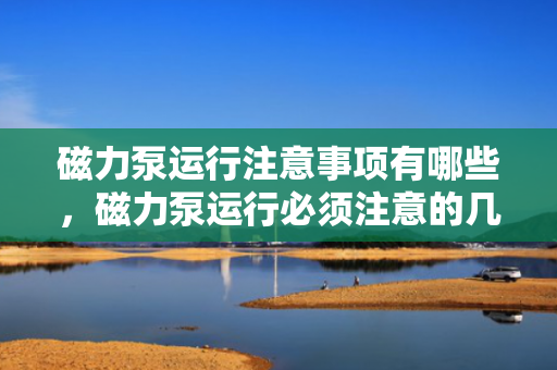 磁力泵运行注意事项有哪些，磁力泵运行必须注意的几大要点