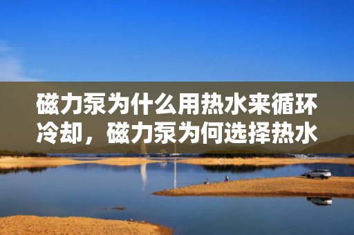 磁力泵为什么用热水来循环冷却，磁力泵为何选择热水进行循环冷却的探究