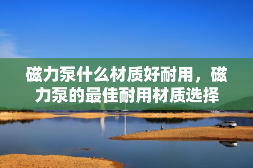 磁力泵什么材质好耐用，磁力泵的最佳耐用材质选择