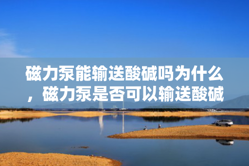 磁力泵能输送酸碱吗为什么，磁力泵是否可以输送酸碱及其原因解析