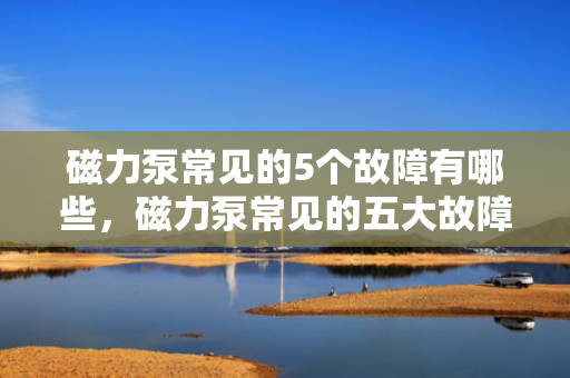磁力泵常见的5个故障有哪些，磁力泵常见的五大故障解析