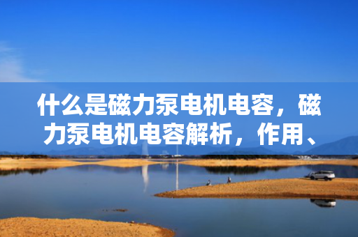 什么是磁力泵电机电容，磁力泵电机电容解析，作用、原理及应用