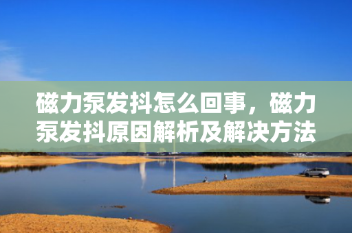 磁力泵发抖怎么回事，磁力泵发抖原因解析及解决方法
