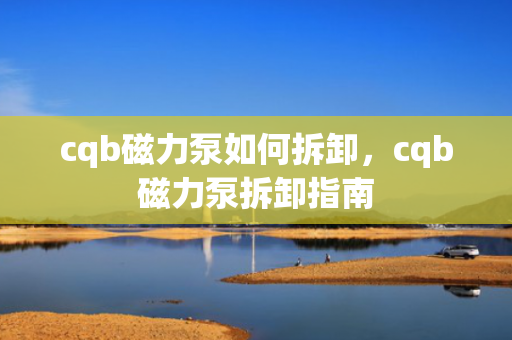 cqb磁力泵如何拆卸，cqb磁力泵拆卸指南