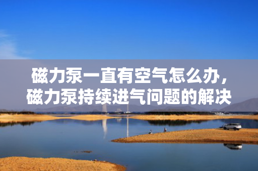磁力泵一直有空气怎么办，磁力泵持续进气问题的解决方案