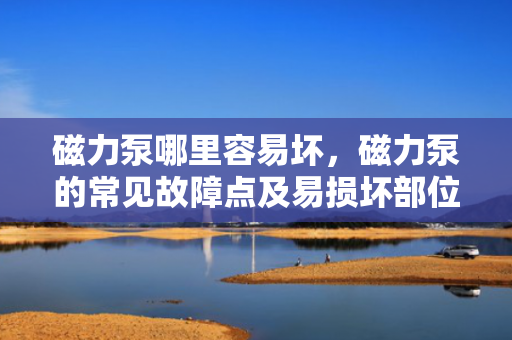 磁力泵哪里容易坏，磁力泵的常见故障点及易损坏部位