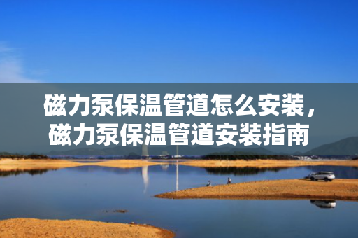 磁力泵保温管道怎么安装，磁力泵保温管道安装指南