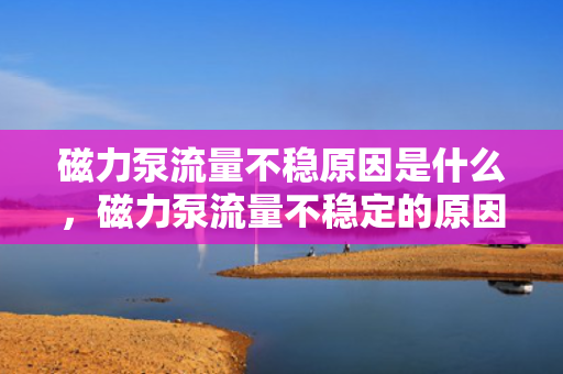 磁力泵流量不稳原因是什么，磁力泵流量不稳定的原因解析