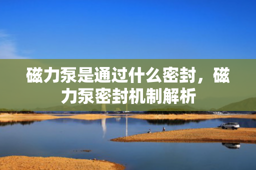 磁力泵是通过什么密封，磁力泵密封机制解析