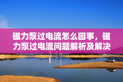 磁力泵过电流怎么回事，磁力泵过电流问题解析及解决方案