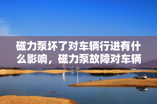 磁力泵坏了对车辆行进有什么影响，磁力泵故障对车辆行进的具体影响