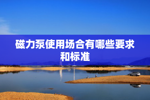 磁力泵使用场合有哪些要求和标准