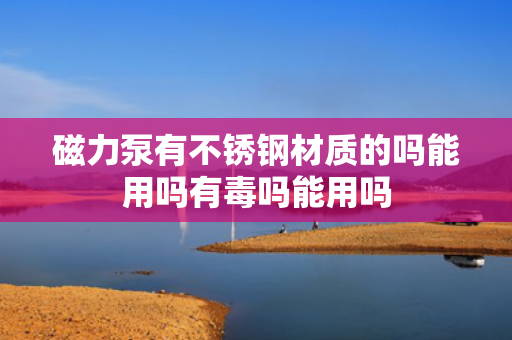 磁力泵有不锈钢材质的吗能用吗有毒吗能用吗