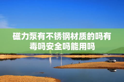 磁力泵有不锈钢材质的吗有毒吗安全吗能用吗