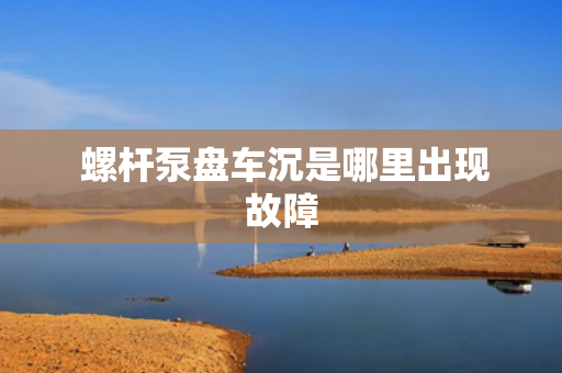  螺杆泵盘车沉是哪里出现故障