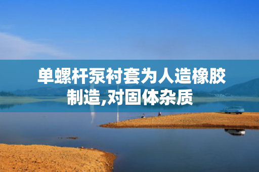  单螺杆泵衬套为人造橡胶制造,对固体杂质