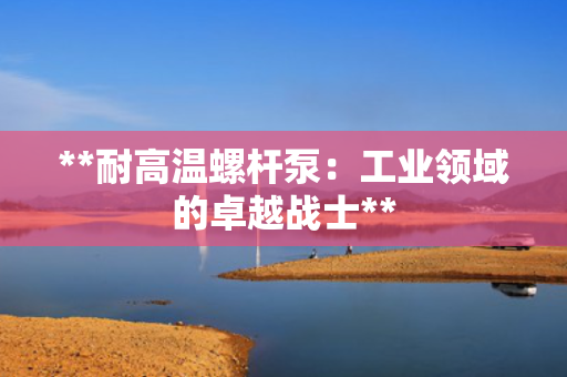 **耐高温螺杆泵：工业领域的卓越战士**