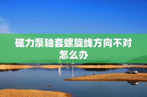 磁力泵轴套螺旋线方向不对怎么办