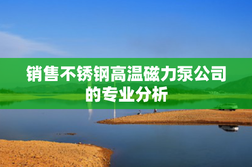 销售不锈钢高温磁力泵公司的专业分析