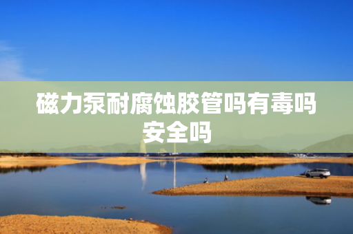 磁力泵耐腐蚀胶管吗有毒吗安全吗