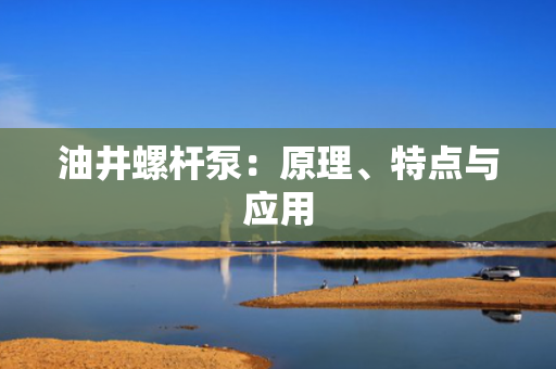 油井螺杆泵：原理、特点与应用