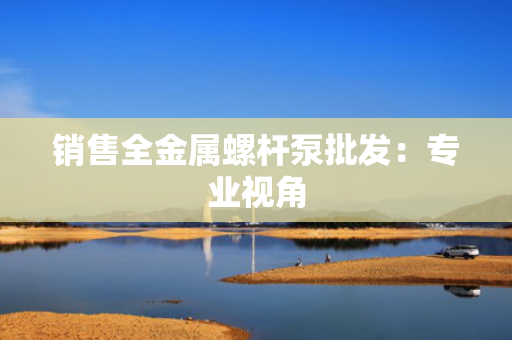 销售全金属螺杆泵批发：专业视角