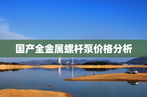 国产全金属螺杆泵价格分析