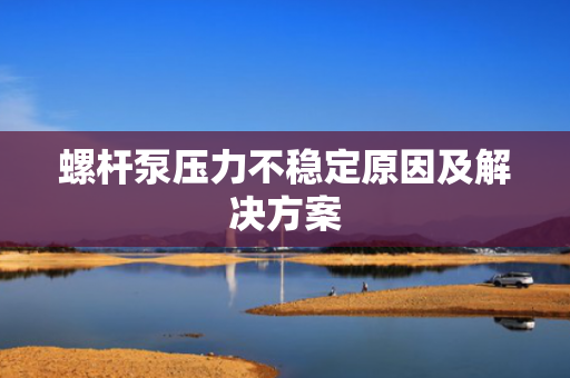 螺杆泵压力不稳定原因及解决方案