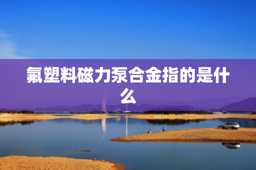 氟塑料磁力泵合金指的是什么