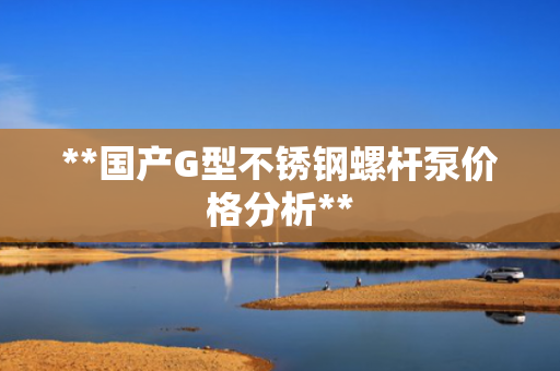 **国产G型不锈钢螺杆泵价格分析**