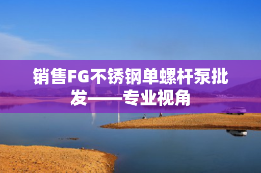销售FG不锈钢单螺杆泵批发——专业视角