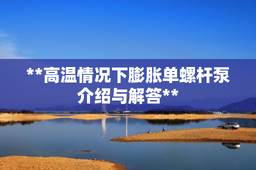 **高温情况下膨胀单螺杆泵介绍与解答**