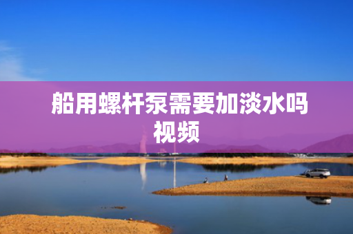  船用螺杆泵需要加淡水吗视频