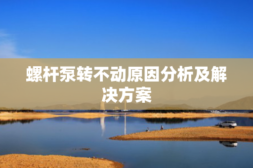 螺杆泵转不动原因分析及解决方案