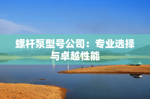螺杆泵型号公司：专业选择与卓越性能