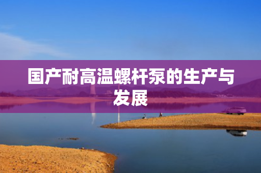 国产耐高温螺杆泵的生产与发展