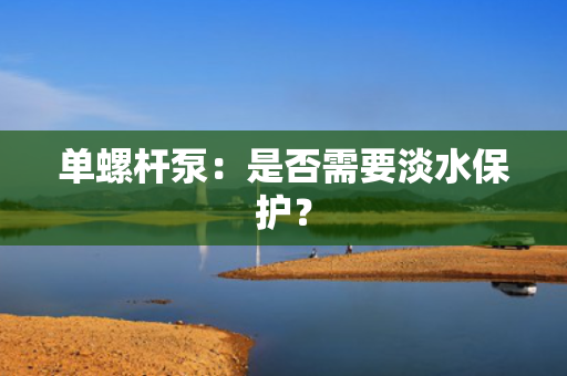 单螺杆泵：是否需要淡水保护？