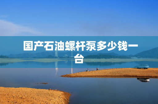  国产石油螺杆泵多少钱一台